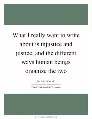What I really want to write about is injustice and justice, and the different ways human beings organize the two Picture Quote #1