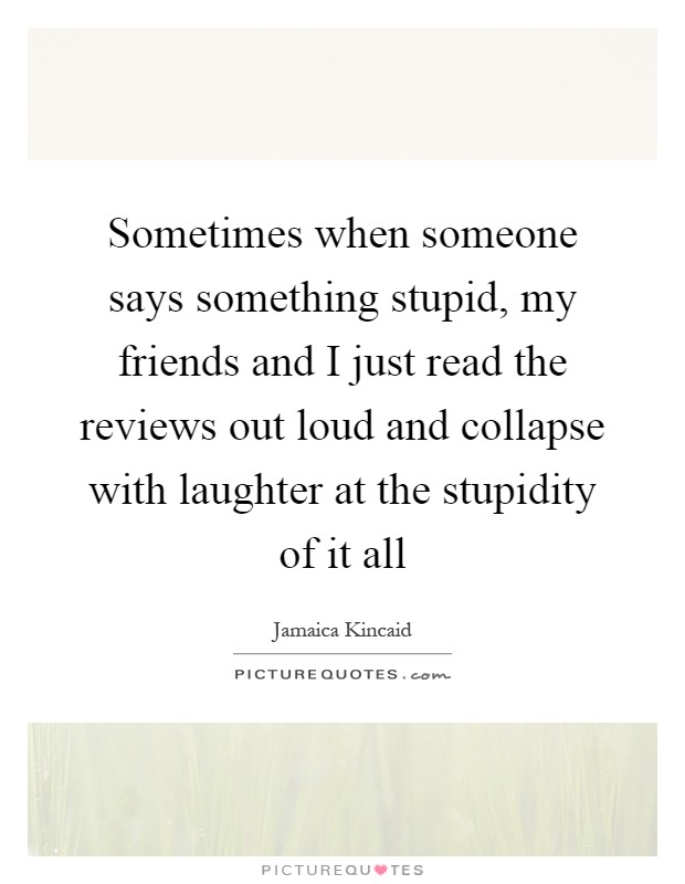 Sometimes when someone says something stupid, my friends and I just read the reviews out loud and collapse with laughter at the stupidity of it all Picture Quote #1