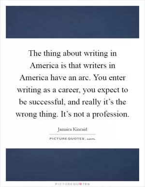 The thing about writing in America is that writers in America have an arc. You enter writing as a career, you expect to be successful, and really it’s the wrong thing. It’s not a profession Picture Quote #1