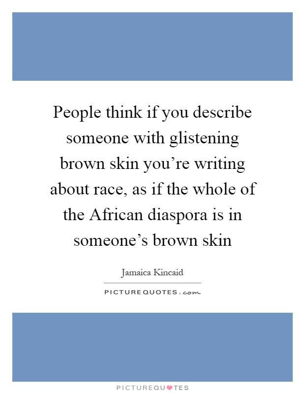 People think if you describe someone with glistening brown skin you're writing about race, as if the whole of the African diaspora is in someone's brown skin Picture Quote #1
