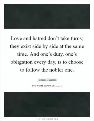 Love and hatred don’t take turns; they exist side by side at the same time. And one’s duty, one’s obligation every day, is to choose to follow the nobler one Picture Quote #1