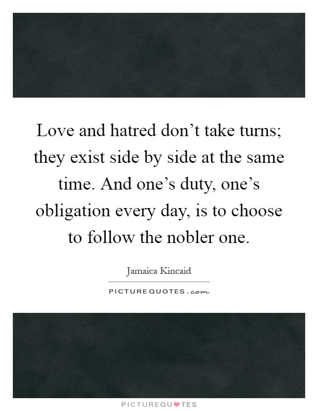 Love and hatred don't take turns; they exist side by side at the same time. And one's duty, one's obligation every day, is to choose to follow the nobler one Picture Quote #1