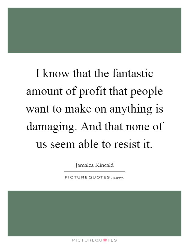 I know that the fantastic amount of profit that people want to make on anything is damaging. And that none of us seem able to resist it Picture Quote #1