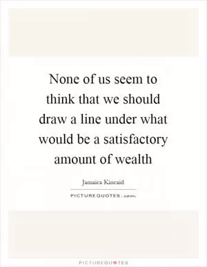 None of us seem to think that we should draw a line under what would be a satisfactory amount of wealth Picture Quote #1