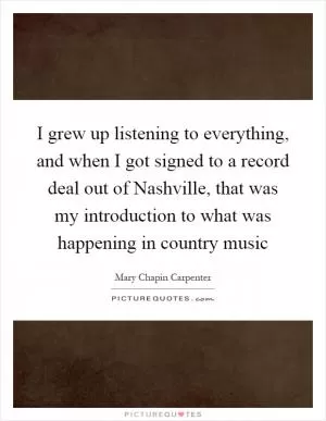 I grew up listening to everything, and when I got signed to a record deal out of Nashville, that was my introduction to what was happening in country music Picture Quote #1