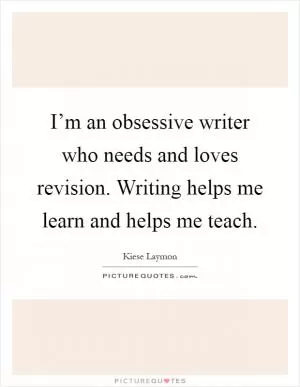 I’m an obsessive writer who needs and loves revision. Writing helps me learn and helps me teach Picture Quote #1