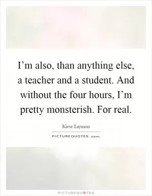 I’m also, than anything else, a teacher and a student. And without the four hours, I’m pretty monsterish. For real Picture Quote #1