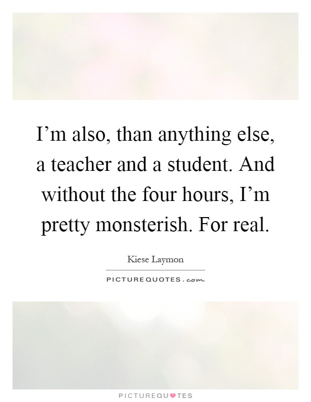 I'm also, than anything else, a teacher and a student. And without the four hours, I'm pretty monsterish. For real Picture Quote #1