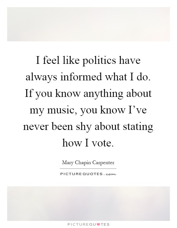 I feel like politics have always informed what I do. If you know anything about my music, you know I've never been shy about stating how I vote Picture Quote #1