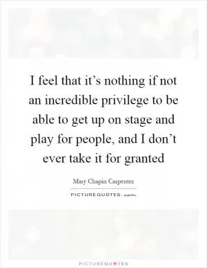 I feel that it’s nothing if not an incredible privilege to be able to get up on stage and play for people, and I don’t ever take it for granted Picture Quote #1