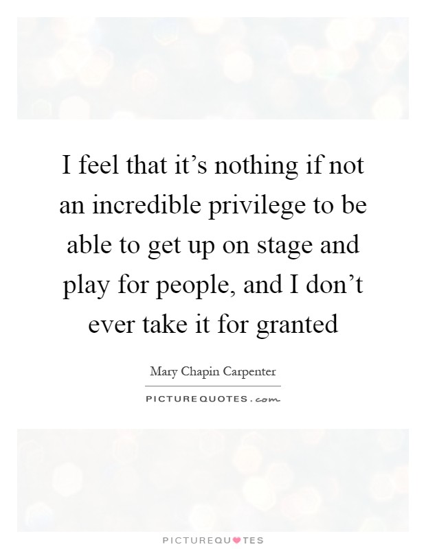 I feel that it's nothing if not an incredible privilege to be able to get up on stage and play for people, and I don't ever take it for granted Picture Quote #1
