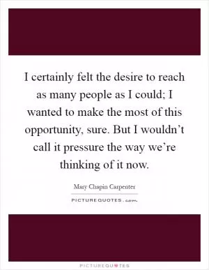I certainly felt the desire to reach as many people as I could; I wanted to make the most of this opportunity, sure. But I wouldn’t call it pressure the way we’re thinking of it now Picture Quote #1
