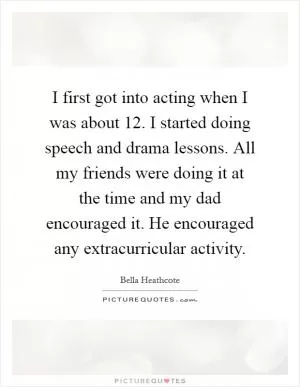 I first got into acting when I was about 12. I started doing speech and drama lessons. All my friends were doing it at the time and my dad encouraged it. He encouraged any extracurricular activity Picture Quote #1