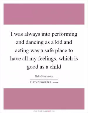 I was always into performing and dancing as a kid and acting was a safe place to have all my feelings, which is good as a child Picture Quote #1