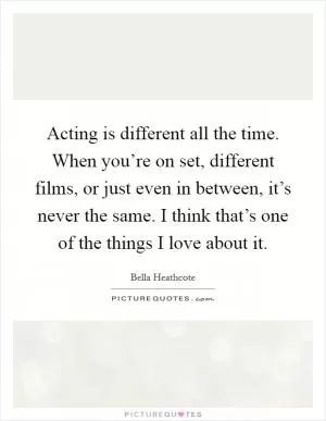Acting is different all the time. When you’re on set, different films, or just even in between, it’s never the same. I think that’s one of the things I love about it Picture Quote #1