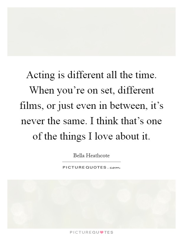Acting is different all the time. When you're on set, different films, or just even in between, it's never the same. I think that's one of the things I love about it Picture Quote #1