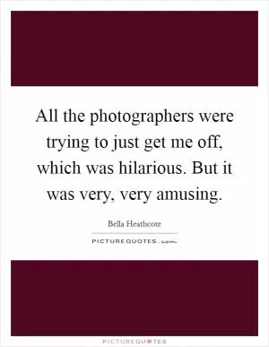 All the photographers were trying to just get me off, which was hilarious. But it was very, very amusing Picture Quote #1