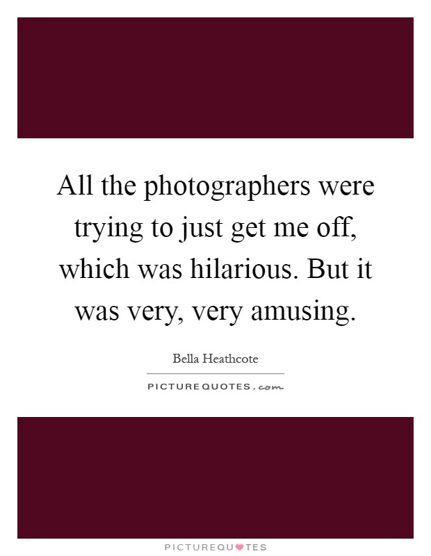 All the photographers were trying to just get me off, which was hilarious. But it was very, very amusing Picture Quote #1