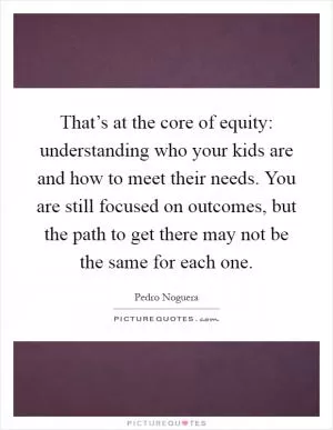 That’s at the core of equity: understanding who your kids are and how to meet their needs. You are still focused on outcomes, but the path to get there may not be the same for each one Picture Quote #1
