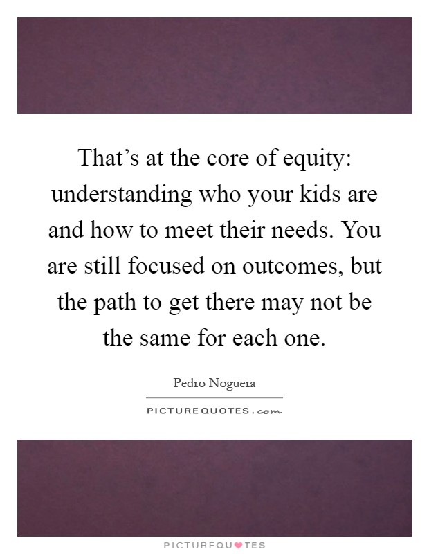That's at the core of equity: understanding who your kids are and how to meet their needs. You are still focused on outcomes, but the path to get there may not be the same for each one Picture Quote #1