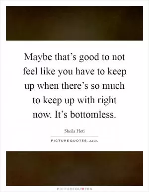 Maybe that’s good to not feel like you have to keep up when there’s so much to keep up with right now. It’s bottomless Picture Quote #1