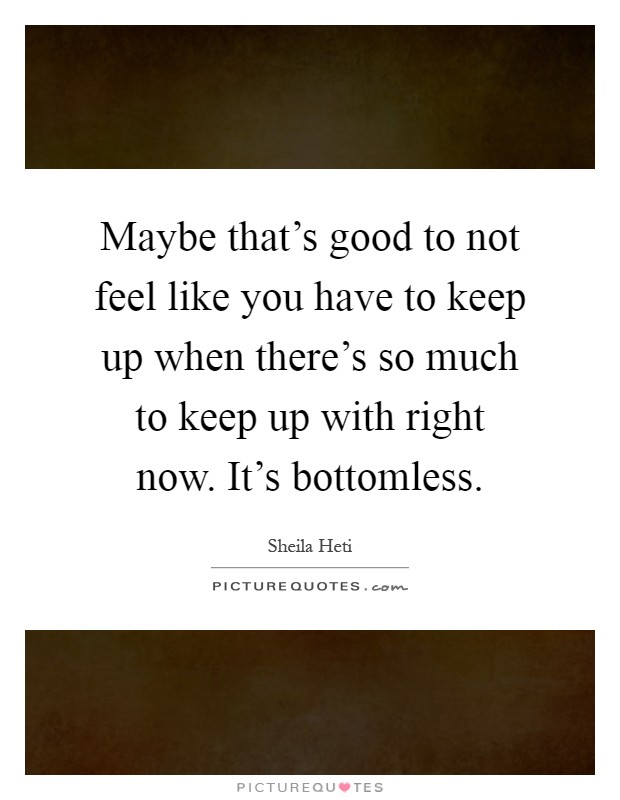 Maybe that's good to not feel like you have to keep up when there's so much to keep up with right now. It's bottomless Picture Quote #1