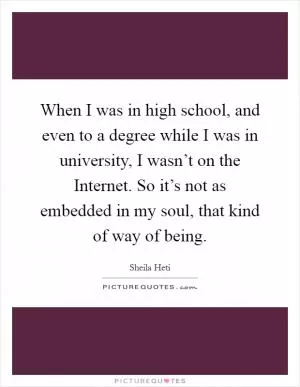 When I was in high school, and even to a degree while I was in university, I wasn’t on the Internet. So it’s not as embedded in my soul, that kind of way of being Picture Quote #1