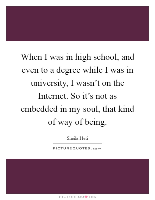 When I was in high school, and even to a degree while I was in university, I wasn't on the Internet. So it's not as embedded in my soul, that kind of way of being Picture Quote #1