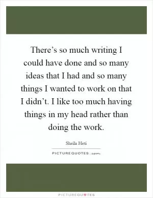 There’s so much writing I could have done and so many ideas that I had and so many things I wanted to work on that I didn’t. I like too much having things in my head rather than doing the work Picture Quote #1