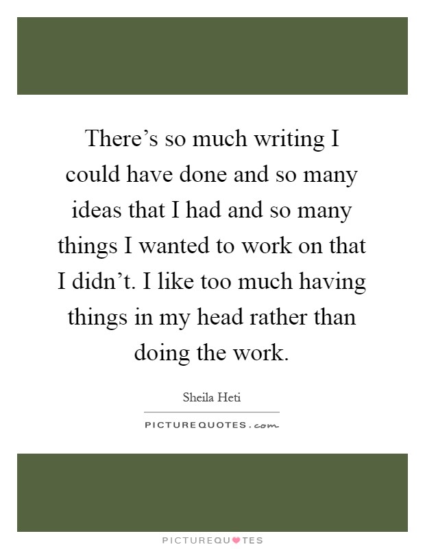 There's so much writing I could have done and so many ideas that I had and so many things I wanted to work on that I didn't. I like too much having things in my head rather than doing the work Picture Quote #1