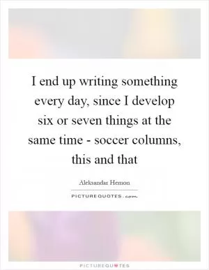 I end up writing something every day, since I develop six or seven things at the same time - soccer columns, this and that Picture Quote #1