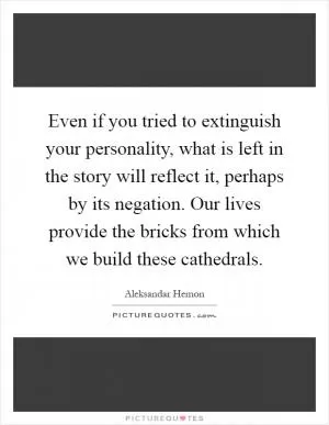 Even if you tried to extinguish your personality, what is left in the story will reflect it, perhaps by its negation. Our lives provide the bricks from which we build these cathedrals Picture Quote #1