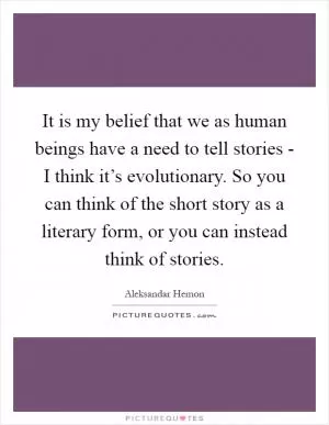 It is my belief that we as human beings have a need to tell stories - I think it’s evolutionary. So you can think of the short story as a literary form, or you can instead think of stories Picture Quote #1