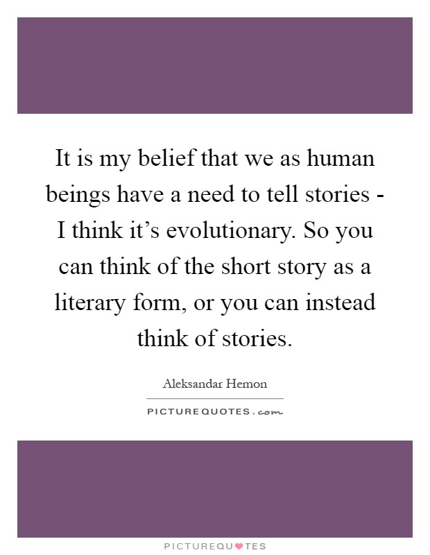 It is my belief that we as human beings have a need to tell stories - I think it's evolutionary. So you can think of the short story as a literary form, or you can instead think of stories Picture Quote #1