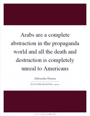 Arabs are a complete abstraction in the propaganda world and all the death and destruction is completely unreal to Americans Picture Quote #1