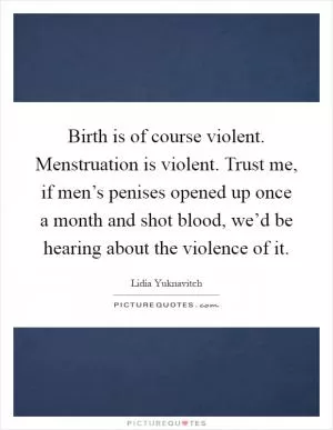 Birth is of course violent. Menstruation is violent. Trust me, if men’s penises opened up once a month and shot blood, we’d be hearing about the violence of it Picture Quote #1