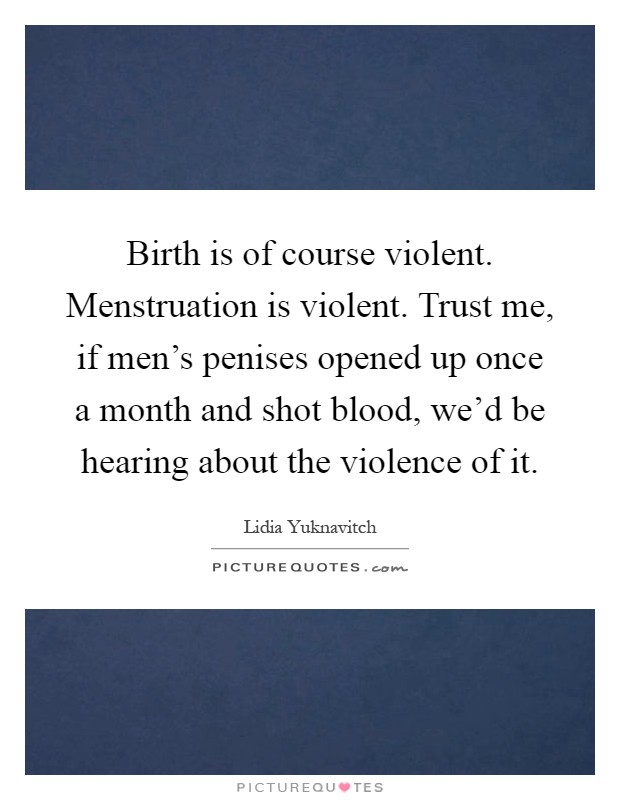 Birth is of course violent. Menstruation is violent. Trust me, if men's penises opened up once a month and shot blood, we'd be hearing about the violence of it Picture Quote #1