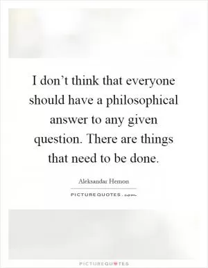 I don’t think that everyone should have a philosophical answer to any given question. There are things that need to be done Picture Quote #1
