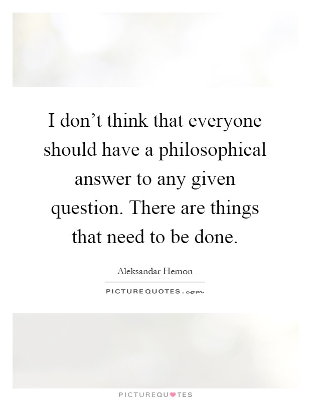 I don't think that everyone should have a philosophical answer to any given question. There are things that need to be done Picture Quote #1