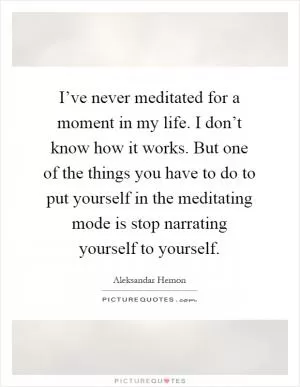 I’ve never meditated for a moment in my life. I don’t know how it works. But one of the things you have to do to put yourself in the meditating mode is stop narrating yourself to yourself Picture Quote #1