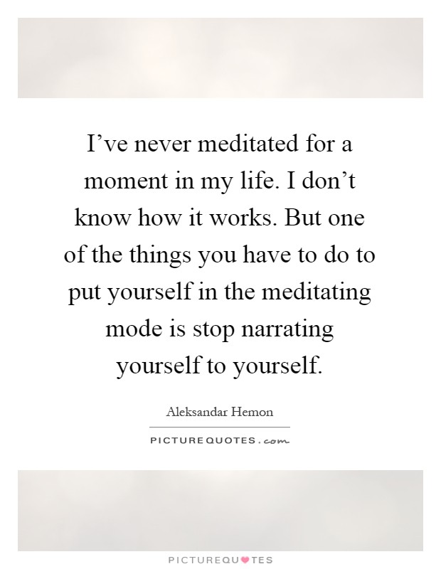 I've never meditated for a moment in my life. I don't know how it works. But one of the things you have to do to put yourself in the meditating mode is stop narrating yourself to yourself Picture Quote #1