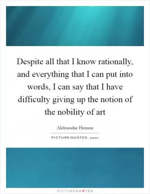 Despite all that I know rationally, and everything that I can put into words, I can say that I have difficulty giving up the notion of the nobility of art Picture Quote #1