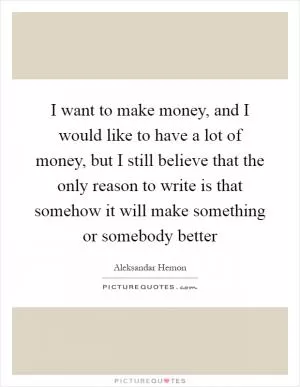 I want to make money, and I would like to have a lot of money, but I still believe that the only reason to write is that somehow it will make something or somebody better Picture Quote #1