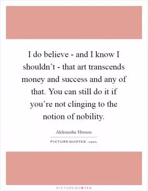 I do believe - and I know I shouldn’t - that art transcends money and success and any of that. You can still do it if you’re not clinging to the notion of nobility Picture Quote #1