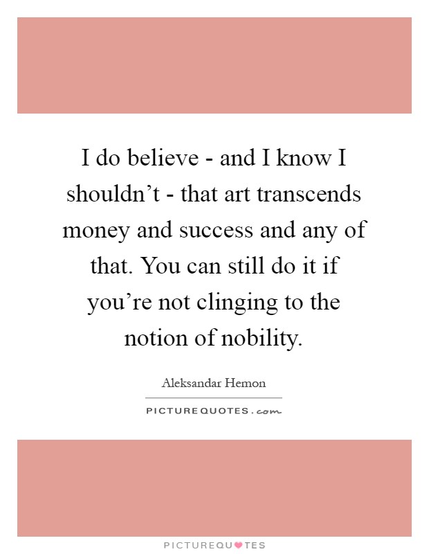 I do believe - and I know I shouldn't - that art transcends money and success and any of that. You can still do it if you're not clinging to the notion of nobility Picture Quote #1