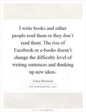 I write books and either people read them or they don’t read them. The rise of Facebook or e-books doesn’t change the difficulty level of writing sentences and thinking up new ideas Picture Quote #1