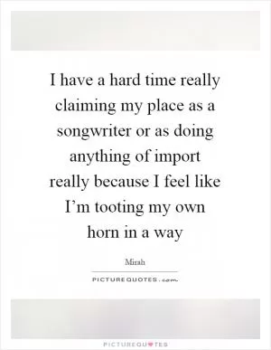 I have a hard time really claiming my place as a songwriter or as doing anything of import really because I feel like I’m tooting my own horn in a way Picture Quote #1