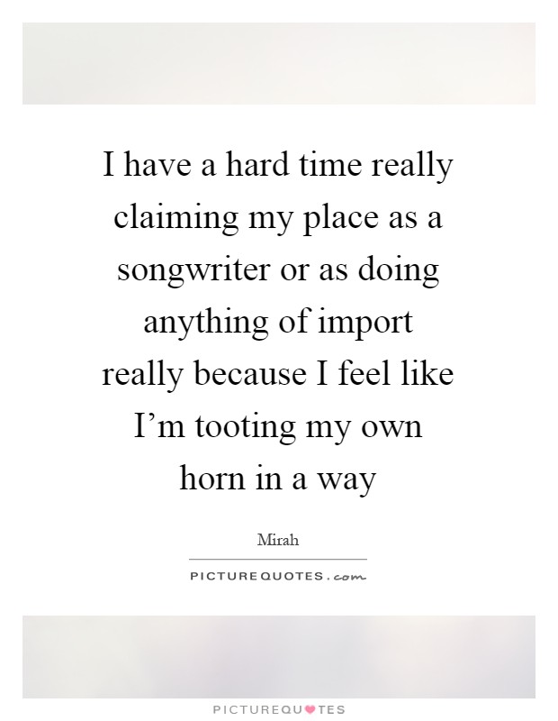 I have a hard time really claiming my place as a songwriter or as doing anything of import really because I feel like I'm tooting my own horn in a way Picture Quote #1