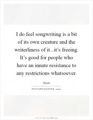 I do feel songwriting is a bit of its own creature and the writerliness of it...it’s freeing. It’s good for people who have an innate resistance to any restrictions whatsoever Picture Quote #1