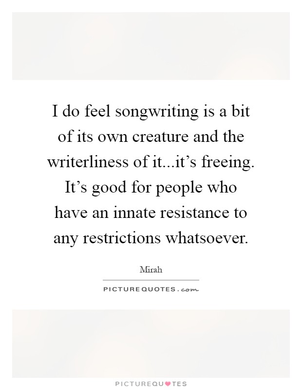 I do feel songwriting is a bit of its own creature and the writerliness of it...it's freeing. It's good for people who have an innate resistance to any restrictions whatsoever Picture Quote #1